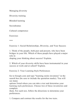 Managing diversity
Diversity training
Blended learning
Sociodramas
Cultural competence
Exercises
***
Exercise 1: Social Relationships, Diversity, and Your Success
1. Think of the people, both past and present, who have been
bridges in your life. Which of these people have played a major
role in
shaping your thinking about success? Explain.
2. Which of your diversity skills have been instrumental in your
success at work and at school? Explain.
Exercise 2: Your Learning Style Preferences
Go to Google.com and type "learning styles inventory" in the
search box (be sure to include the quotation marks). You will
see many
options listed where you can take a test and determine your
learning style preferences. Choose two of these inventories and
complete
them. For each test, follow the directions to determine your
preferences.
1. Compare and contrast the results for the two tests.
 