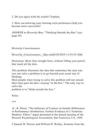 2. Do you agree with the results? Explain.
3. How can knowing your learning style preferences help you
become more successful?
ANSWER to Diversity Box: "Thinking Outside the Box" (see
page 45)
Diversity Consciousness
Diversity_Consciousness__Ope.xml[8/29/2019 11:53:55 AM]
Directions: Draw four straight lines, without lifting your pencil,
that touch all the dots.
This problem illustrates the idea that sometimes the only way
you can solve a problem is to go beyond your usual way of
thinking.
Most people when trying to solve this problem will not extend
their lines past the dots--staying "in the box." The only way to
solve the
problem is to "think outside the box."
Notes
***
1C. B. Olson, "The Influence of Context on Gender Differences
in Performance Attributions: Further Evidence of a 'Feminine
Modesty' Effect," paper presented at the annual meeting of the
Western Psychological Association, San Francisco, CA, 1988.
2 Samuel D. Proctor and William D. Watley, Sermons from the
 