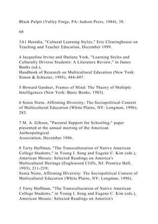 Black Pulpit (Valley Forge, PA: Judson Press, 1984), 38.
60
3A1 Heredia, "Cultural Learning Styles," Eric Clearinghouse on
Teaching and Teacher Education, December 1999.
4 Jacqueline Irvine and Darlene York, "Learning Styles and
Culturally Diverse Students: A Literature Review," in James
Banks (ed.),
Handbook of Research on Multicultural Education (New York:
Simon & Schuster, 1995), 484-497.
5 Howard Gardner, Frames of Mind: The Theory of Multiple
Intelligences (New York: Basic Books, 1983).
6 Sonia Nieto, Affirming Diversity: The Sociopolitical Context
of Multicultural Education (White Plains, NY: Longman, 1996),
283.
7 M. A. Gibson, "Parental Support for Schooling," paper
presented at the annual meeting of the American
Anthropological
Association, December 1986.
8 Terry Huffman, "The Transculturation of Native American
College Students," in Young I. Song and Eugene C. Kim (eds.),
American Mosaic: Selected Readings on America's
Multicultural Heritage (Englewood Cliffs, NJ: Prentice Hall,
1993), 211-219;
Sonia Nieto, Affirming Diversity: The Sociopolitical Context of
Multicultural Education (White Plains, NY: Longman, 1996).
3 Terry Huffman, "The Transculturation of Native American
College Students," in Young I. Song and Eugene C. Kim (eds.),
American Mosaic: Selected Readings on America's
 
