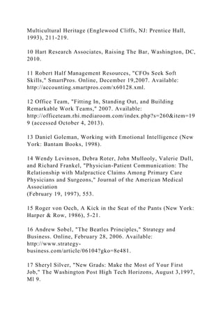 Multicultural Heritage (Englewood Cliffs, NJ: Prentice Hall,
1993), 211-219.
10 Hart Research Associates, Raising The Bar, Washington, DC,
2010.
11 Robert Half Management Resources, "CFOs Seek Soft
Skills," SmartPros. Online, December 19,2007. Available:
http://accounting.smartpros.com/x60128.xml.
12 Office Team, "Fitting In, Standing Out, and Building
Remarkable Work Teams," 2007. Available:
http://officeteam.rhi.mediaroom.com/index.php?s=260&item=19
9 (accessed October 4, 2013).
13 Daniel Goleman, Working with Emotional Intelligence (New
York: Bantam Books, 1998).
14 Wendy Levinson, Debra Roter, John Mullooly, Valerie Dull,
and Richard Frankel, "Physician-Patient Communication: The
Relationship with Malpractice Claims Among Primary Care
Physicians and Surgeons," Journal of the American Medical
Association
(February 19, 1997), 553.
15 Roger von Oech, A Kick in the Seat of the Pants (New York:
Harper & Row, 1986), 5-21.
16 Andrew Sobel, "The Beatles Principles," Strategy and
Business. Online, February 28, 2006. Available:
http://www.strategy-
business.com/article/06104?gko=8e481.
17 Sheryl Silver, "New Grads: Make the Most of Your First
Job," The Washington Post High Tech Horizons, August 3,1997,
Ml 9.
 