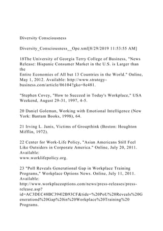 Diversity Consciousness
Diversity_Consciousness__Ope.xml[8/29/2019 11:53:55 AM]
18The University of Georgia Terry College of Business, "News
Release: Hispanic Consumer Market in the U.S. is Larger than
the
Entire Economies of All but 13 Countries in the World." Online,
May 1, 2012. Available: http://www.strategy-
business.com/article/06104?gko=8e481.
"Stephen Covey, "How to Succeed in Today's Workplace," USA
Weekend, August 29-31, 1997, 4-5.
20 Daniel Goleman, Working with Emotional Intelligence (New
York: Bantam Books, 1998), 64.
21 Irving L. Janis, Victims of Groupthink (Boston: Houghton
Mifflin, 1972).
22 Center for Work-Life Policy, "Asian Americans Still Feel
Like Outsiders in Corporate America." Online, July 20, 2011.
Available:
www.worklifepolicy.org.
23 "Poll Reveals Generational Gap in Workplace Training
Programs," Workplace Options News. Online, July 11, 2011.
Available:
http://www.workplaceoptions.com/news/press-releases/press-
release.asp?
id=AC3DEC48BC394l2B93CF&tide=%20PoU%20Reveals%20G
enerationd%20Gap%20in%20Workplace%20Training%20
Programs.
 