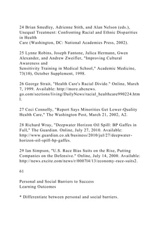 24 Brian Smedley, Adrienne Stith, and Alan Nelson (eds.),
Unequal Treatment: Confronting Racial and Ethnic Disparities
in Health
Care (Washington, DC: National Academies Press, 2002).
25 Lynne Robins, Joseph Fantone, Julica Hermann, Gwen
Alexander, and Andrew Zweifler, "Improving Cultural
Awareness and
Sensitivity Training in Medical School," Academic Medicine,
73(10), October Supplement, 1998.
26 George Strait, "Health Care's Racial Divide." Online, March
7, 1999. Available: http://more.abcnews.
go.com/sections/living/DailyNews/racial_healthcare990224.htm
l.
27 Ceci Connolly, "Report Says Minorities Get Lower-Quality
Health Care," The Washington Post, March 21, 2002, A2.
28 Richard Wray, "Deepwater Horizon Oil Spill: BP Gaffes in
Full," The Guardian. Online, July 27, 2010. Available:
http://www.guardian.co.uk/business/2010/jul/27/deepwater-
horizon-oil-spill-bp-gaffes.
29 Ian Simpson, "U.S. Race Bias Suits on the Rise, Putting
Companies on the Defensive." Online, July 14, 2000. Available:
http://news.excite.eom/news/r/0007l4/13/economy-race-suits2.
61
Personal and Social Barriers to Success
Learning Outcomes
* Differentiate between personal and social barriers.
 