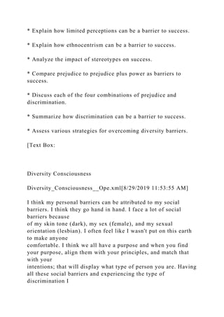 * Explain how limited perceptions can be a barrier to success.
* Explain how ethnocentrism can be a barrier to success.
* Analyze the impact of stereotypes on success.
* Compare prejudice to prejudice plus power as barriers to
success.
* Discuss each of the four combinations of prejudice and
discrimination.
* Summarize how discrimination can be a barrier to success.
* Assess various strategies for overcoming diversity barriers.
[Text Box:
Diversity Consciousness
Diversity_Consciousness__Ope.xml[8/29/2019 11:53:55 AM]
I think my personal barriers can be attributed to my social
barriers. I think they go hand in hand. I face a lot of social
barriers because
of my skin tone (dark), my sex (female), and my sexual
orientation (lesbian). I often feel like I wasn't put on this earth
to make anyone
comfortable. I think we all have a purpose and when you find
your purpose, align them with your principles, and match that
with your
intentions; that will display what type of person you are. Having
all these social barriers and experiencing the type of
discrimination I
 