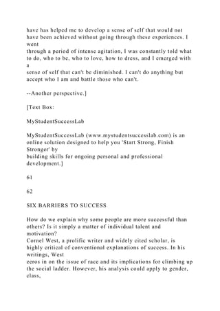 have has helped me to develop a sense of self that would not
have been achieved without going through these experiences. I
went
through a period of intense agitation, I was constantly told what
to do, who to be, who to love, how to dress, and I emerged with
a
sense of self that can't be diminished. I can't do anything but
accept who I am and battle those who can't.
--Another perspective.]
[Text Box:
MyStudentSuccessLab
MyStudentSuccessLab (www.mystudentsuccesslab.com) is an
online solution designed to help you 'Start Strong, Finish
Stronger' by
building skills for ongoing personal and professional
development.]
61
62
SIX BARRIERS TO SUCCESS
How do we explain why some people are more successful than
others? Is it simply a matter of individual talent and
motivation?
Cornel West, a prolific writer and widely cited scholar, is
highly critical of conventional explanations of success. In his
writings, West
zeros in on the issue of race and its implications for climbing up
the social ladder. However, his analysis could apply to gender,
class,
 