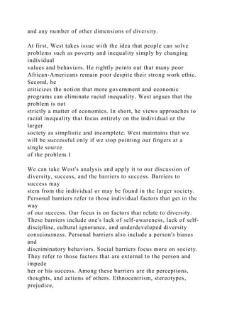 and any number of other dimensions of diversity.
At first, West takes issue with the idea that people can solve
problems such as poverty and inequality simply by changing
individual
values and behaviors. He rightly points out that many poor
African-Americans remain poor despite their strong work ethic.
Second, he
criticizes the notion that more government and economic
programs can eliminate racial inequality. West argues that the
problem is not
strictly a matter of economics. In short, he views approaches to
racial inequality that focus entirely on the individual or the
larger
society as simplistic and incomplete. West maintains that we
will be successful only if we stop pointing our fingers at a
single source
of the problem.1
We can take West's analysis and apply it to our discussion of
diversity, success, and the barriers to success. Barriers to
success may
stem from the individual or may be found in the larger society.
Personal barriers refer to those individual factors that get in the
way
of our success. Our focus is on factors that relate to diversity.
These barriers include one's lack of self-awareness, lack of self-
discipline, cultural ignorance, and underdeveloped diversity
consciousness. Personal barriers also include a person's biases
and
discriminatory behaviors. Social barriers focus more on society.
They refer to those factors that are external to the person and
impede
her or his success. Among these barriers are the perceptions,
thoughts, and actions of others. Ethnocentrism, stereotypes,
prejudice,
 