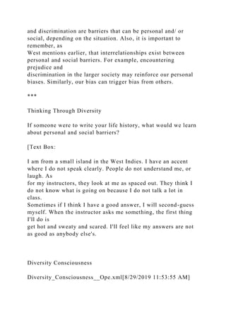 and discrimination are barriers that can be personal and/ or
social, depending on the situation. Also, it is important to
remember, as
West mentions earlier, that interrelationships exist between
personal and social barriers. For example, encountering
prejudice and
discrimination in the larger society may reinforce our personal
biases. Similarly, our bias can trigger bias from others.
***
Thinking Through Diversity
If someone were to write your life history, what would we learn
about personal and social barriers?
[Text Box:
I am from a small island in the West Indies. I have an accent
where I do not speak clearly. People do not understand me, or
laugh. As
for my instructors, they look at me as spaced out. They think I
do not know what is going on because I do not talk a lot in
class.
Sometimes if I think I have a good answer, I will second-guess
myself. When the instructor asks me something, the first thing
I'll do is
get hot and sweaty and scared. I'll feel like my answers are not
as good as anybody else's.
Diversity Consciousness
Diversity_Consciousness__Ope.xml[8/29/2019 11:53:55 AM]
 