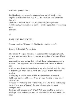 --Another perspective.]
In this chapter we examine personal and social barriers that
impede our success (see Fig. 3.1). We focus on those barriers
that are
obvious as well as those that are not easily recognizable.
Additionally, we examine a number of strategies for overcoming
such
barriers.
63
BARRIERS TO SUCCESS
[Image caption: "Figure 3.1 Six Barriers to Success."]
Barrier 1: Limited Perceptions
The scene: You just returned to campus after the spring break.
As you approach the library, you see a number of statues. Upon
closer
examination, you notice that each of these statues represents a
student. Two appear to be African-American students. One of
the
African-American students is twirling a basketball and the other
is balancing a book on her head. The single Asian-American
student
is carrying a violin. Each of the White students is shown
holding a number of books. What are you feeling as you study
each of the
statues? Individually and collectively, what do these statues say
to you? Are you offended? Do you plan on sharing your
thoughts and
feelings with anyone else? Why? Will you be able to put your
feelings aside and concentrate on your studies for the rest of the
day?
 