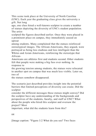 This scene took place at the University of North Carolina
(UNC). Each year the graduating class gives the university a
gift. Not long
ago, one class hired a well-known sculptor to create a number
of statues depicting the diversity of UNC's student population.
The artist
sculpted the figures described earlier. Once they were placed in
a prominent place on campus, they immediately caused an
uproar
among students. Many complained that the statues reinforced
stereotypical images. The African-Americans, they argued, were
portrayed as being less studious and less intelligent than the
Whites and Asian-Americans, reinforcing the stereotype that
African-
Americans are athletes first and students second. Other students
felt that people were making a big fuss over nothing. In
response to
the growing tension among students, the statues were relocated
to another spot on campus that was much less visible. Later on,
two of
the statues somehow disappeared.
The scenario just described provides insight into the potential
barriers that limited perceptions of diversity can create. Did the
sculptor
consider the different messages these statues might convey? Did
the sculptor have any understanding of the backgrounds and
perspectives of the students, faculty, and staff at UNC? What
about the people who hired this sculptor and oversaw the
project? Most
important, what did the students learn from this?
64
[Image caption: "Figure 3.2 What do you see? Two faces
 