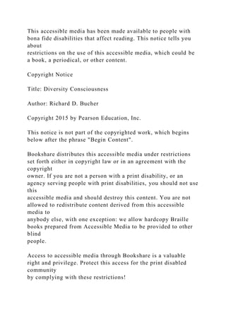This accessible media has been made available to people with
bona fide disabilities that affect reading. This notice tells you
about
restrictions on the use of this accessible media, which could be
a book, a periodical, or other content.
Copyright Notice
Title: Diversity Consciousness
Author: Richard D. Bucher
Copyright 2015 by Pearson Education, Inc.
This notice is not part of the copyrighted work, which begins
below after the phrase "Begin Content".
Bookshare distributes this accessible media under restrictions
set forth either in copyright law or in an agreement with the
copyright
owner. If you are not a person with a print disability, or an
agency serving people with print disabilities, you should not use
this
accessible media and should destroy this content. You are not
allowed to redistribute content derived from this accessible
media to
anybody else, with one exception: we allow hardcopy Braille
books prepared from Accessible Media to be provided to other
blind
people.
Access to accessible media through Bookshare is a valuable
right and privilege. Protect this access for the print disabled
community
by complying with these restrictions!
 