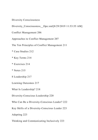 Diversity Consciousness
Diversity_Consciousness__Ope.xml[8/29/2019 11:53:55 AM]
Conflict Management 206
Approaches to Conflict Management 207
The Ten Principles of Conflict Management 211
* Case Studies 212
* Key Terms 214
* Exercises 214
* Notes 215
8 Leadership 217
Learning Outcomes 217
What Is Leadership? 218
Diversity-Conscious Leadership 220
Who Can Be a Diversity-Conscious Leader? 222
Key Skills of a Diversity-Conscious Leader 223
Adapting 223
Thinking and Communicating Inclusively 223
 