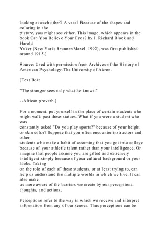 looking at each other? A vase? Because of the shapes and
coloring in the
picture, you might see either. This image, which appears in the
book Can You Believe Your Eyes? by J. Richard Block and
Harold
Yuker (New York: Brunner/Mazel, 1992), was first published
around 1915.]
Source: Used with permission from Archives of the History of
American Psychology-The University of Akron.
[Text Box:
"The stranger sees only what he knows."
--African proverb.]
For a moment, put yourself in the place of certain students who
might walk past these statues. What if you were a student who
was
constantly asked "Do you play sports?" because of your height
or skin color? Suppose that you often encounter instructors and
other
students who make a habit of assuming that you got into college
because of your athletic talent rather than your intelligence. Or
imagine that people assume you are gifted and extremely
intelligent simply because of your cultural background or your
looks. Taking
on the role of each of these students, or at least trying to, can
help us understand the multiple worlds in which we live. It can
also make
us more aware of the barriers we create by our perceptions,
thoughts, and actions.
Perceptions refer to the way in which we receive and interpret
information from any of our senses. Thus perceptions can be
 