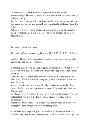 understood as a link between a person and his or her
surroundings. However, what we perceive does not necessarily
reflect reality.
Furthermore, two people can look at the same image or witness
the same event and see something completely different (see Fig.
3.2).
When we interact with others or even take a look at ourselves,
our perceptions come into play. They can affect the way we
feel, think,
Diversity Consciousness
Diversity_Consciousness__Ope.xml[8/29/2019 11:53:55 AM]
and act. Hence, it is important to understand those factors that
can influence our perceptions.
Common sense tells us that "seeing is believing." What we see
with our own eyes or what we absorb through our other senses
must be
true. Yet social scientists have discovered that the reverse is
also true. What we believe may very well determine what we
see. In other
words, we do not interact with others with an entirely blank
mind. Rather, our perceptions are rooted in past experiences.
Throughout
our lives, we are exposed to a variety of human images via our
interaction with the media, school, peers, friends, family,
community
members, and others. The images we experience and how we
interpret these images color our perceptions.
A well-known psychological experiment illustrates how our
beliefs may distort our perceptions. In this experiment, a person
 