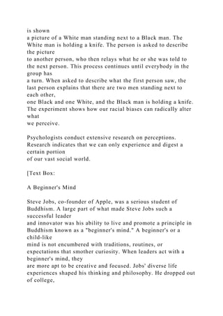 is shown
a picture of a White man standing next to a Black man. The
White man is holding a knife. The person is asked to describe
the picture
to another person, who then relays what he or she was told to
the next person. This process continues until everybody in the
group has
a turn. When asked to describe what the first person saw, the
last person explains that there are two men standing next to
each other,
one Black and one White, and the Black man is holding a knife.
The experiment shows how our racial biases can radically alter
what
we perceive.
Psychologists conduct extensive research on perceptions.
Research indicates that we can only experience and digest a
certain portion
of our vast social world.
[Text Box:
A Beginner's Mind
Steve Jobs, co-founder of Apple, was a serious student of
Buddhism. A large part of what made Steve Jobs such a
successful leader
and innovator was his ability to live and promote a principle in
Buddhism known as a "beginner's mind." A beginner's or a
child-like
mind is not encumbered with traditions, routines, or
expectations that smother curiosity. When leaders act with a
beginner's mind, they
are more apt to be creative and focused. Jobs' diverse life
experiences shaped his thinking and philosophy. He dropped out
of college,
 