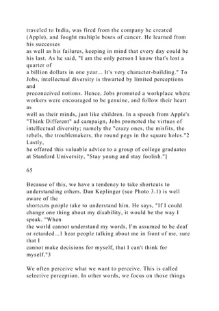 traveled to India, was fired from the company he created
(Apple), and fought multiple bouts of cancer. He learned from
his successes
as well as his failures, keeping in mind that every day could be
his last. As he said, "I am the only person I know that's lost a
quarter of
a billion dollars in one year... It's very character-building." To
Jobs, intellectual diversity is thwarted by limited perceptions
and
preconceived notions. Hence, Jobs promoted a workplace where
workers were encouraged to be genuine, and follow their heart
as
well as their minds, just like children. In a speech from Apple's
"Think Different" ad campaign, Jobs promoted the virtues of
intellectual diversity; namely the "crazy ones, the misfits, the
rebels, the troublemakers, the round pegs in the square holes."2
Lastly,
he offered this valuable advice to a group of college graduates
at Stanford University, "Stay young and stay foolish."]
65
Because of this, we have a tendency to take shortcuts to
understanding others. Dan Keplinger (see Photo 3.1) is well
aware of the
shortcuts people take to understand him. He says, "If I could
change one thing about my disability, it would be the way I
speak. "When
the world cannot understand my words, I'm assumed to be deaf
or retarded...1 hear people talking about me in front of me, sure
that I
cannot make decisions for myself, that I can't think for
myself."3
We often perceive what we want to perceive. This is called
selective perception. In other words, we focus on those things
 
