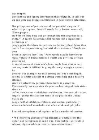 that support
our thinking and ignore information that refutes it. In this way
we can store and process information in neat, simple categories.
Our perceptions of poverty reveal the potential dangers of
selective perception. Football coach Barry Switzer once said,
"Some people
are born on third base and go through life thinking they hit a
triple."4 A recent nationwide poll reveals that a significant
percentage of
people place the blame for poverty on the individual. More than
one in four respondents agreed with the statements, "People are
poor
because they are lazy," and "Poor people usually have lower
moral values."5 Being born into wealth and privilege or even
growing up
in an environment where one's basic needs have always been
met may make it difficult to grasp the many, complex reasons
for
poverty. For example, we may assume that one's standing in
society is simply a result of a strong work ethic and a positive
attitude,
since we selectively perceive those traits in ourselves.
Consequently, we may view the poor as deserving of their status
since we
define their values as deficient and deviant. However, this view
largely ignores the fact that many of the poor in the United
States are
people with disabilities, children, and women, particularly
women who head households and often work multiple jobs.
Limited perceptions work against us for a number of reasons:
* We tend to be unaware of the blinders or obstructions that
distort our perceptions in some way. This makes it difficult to
acknowledge, much less remove, these obstructions.
 