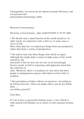 Consequently, our senses do not operate at peak efficiency, and
our personal and
professional relationships suffer.
Diversity Consciousness
Diversity_Consciousness__Ope.xml[8/29/2019 11:53:55 AM]
* We absorb only a small fraction of the world around us. In
other words, we experience only a slice or, in some cases, a
sliver of life.
More often than not, we experience things from one perspective
rather than from a variety of perspectives.
* We tend to tune into those things with which we agree.
Although this might make it easier to make sense of the world
around us, the
end result is that we miss out on a lot. In an increasingly
diverse world, we fail to experience and appreciate much that
the world has to
offer. Moreover, there is a tendency to view more and more
people as homogeneous masses with whom we have little in
common.
* Our perception of others reflects on ourselves. According to
an African proverb, "when you judge others, you do not define
them ...
you define yourself."
[Text Box:
If I am to have a successful medical career, I can't afford to
walk around with blinders on or refuse to treat someone because
that
 