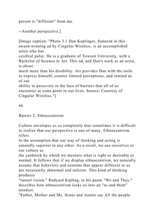 person is "different" from me.
--Another perspective.]
[Image caption: "Photo 3.1 Dan Keplinger, featured in this
award-winning ad by Cingular Wireless, is an accomplished
artist who has
cerebral palsy. He is a graduate of Towson University, with a
Bachelor of Science in Art. This ad, and Dan's work as an artist,
is about
much more than his disability. Art provides Dan with the tools
to express himself, counter limited perceptions, and remind us
of our
ability to persevere in the face of barriers that all of us
encounter at some point in our lives. Source: Courtesy of
Cingular Wireless."]
66
Barrier 2: Ethnocentrism
Culture envelopes us so completely that sometimes it is difficult
to realize that our perspective is one of many. Ethnocentrism
refers
to the assumption that our way of thinking and acting is
naturally superior to any other. As a result, we use ourselves or
our culture as
the yardstick by which we measure what is right or desirable or
normal. It follows that if we display ethnocentrism, we naturally
assume that behaviors and customs that appear different to us
are necessarily abnormal and inferior. This kind of thinking
produces
"tunnel vision." Rudyard Kipling, in his poem "We and They,"
describes how ethnocentrism locks us into an "us and them"
mindset.
"Father, Mother and Me, Sister and Auntie say All the people
 