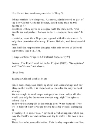 like Us are We, And everyone else is They."6
Ethnocentrism is widespread. A survey, administered as part of
the Pew Global Attitudes Project, asked more than 45,000
people in 47
countries if they agree or disagree with the statement, "Our
people are not perfect, but our culture is superior to others." In
20
countries, more than 70 percent agreed with this statement. In
only four countries--Germany, France, Britain, and Sweden--did
more
than half the respondents disagree with this notion of cultural
superiority (see Fig. 3.3).
[Image caption: "Figure 3.3 Cultural Superiority?’]
Source: The Pew Global Attitudes Project (2007). "No opinion"
and "Don't know" not shown.
[Text Box:
Taking a Critical Look at Maps
Since maps shape our thinking about our surroundings and our
place in the world, it is important to consider the way we look
at maps.
We are taught to read maps, not question them. After all, the
world can only be drawn one correct way, right? Imagine a
sphere like a
hollowed-out pumpkin or an orange peel. What happens if we
try to make it flat? It would not be possible without damaging
or
wrinkling it in some way. Now think of what happens when we
take the Earth's curved surface and try to make it lie down on a
map.
There has to be some distortion. This is why mapmakers utilize
 