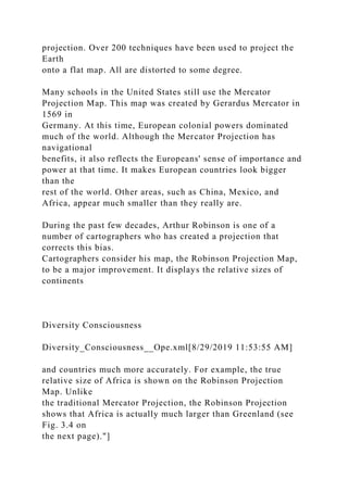 projection. Over 200 techniques have been used to project the
Earth
onto a flat map. All are distorted to some degree.
Many schools in the United States still use the Mercator
Projection Map. This map was created by Gerardus Mercator in
1569 in
Germany. At this time, European colonial powers dominated
much of the world. Although the Mercator Projection has
navigational
benefits, it also reflects the Europeans' sense of importance and
power at that time. It makes European countries look bigger
than the
rest of the world. Other areas, such as China, Mexico, and
Africa, appear much smaller than they really are.
During the past few decades, Arthur Robinson is one of a
number of cartographers who has created a projection that
corrects this bias.
Cartographers consider his map, the Robinson Projection Map,
to be a major improvement. It displays the relative sizes of
continents
Diversity Consciousness
Diversity_Consciousness__Ope.xml[8/29/2019 11:53:55 AM]
and countries much more accurately. For example, the true
relative size of Africa is shown on the Robinson Projection
Map. Unlike
the traditional Mercator Projection, the Robinson Projection
shows that Africa is actually much larger than Greenland (see
Fig. 3.4 on
the next page)."]
 