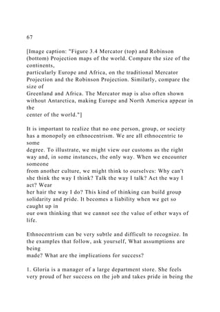67
[Image caption: "Figure 3.4 Mercator (top) and Robinson
(bottom) Projection maps of the world. Compare the size of the
continents,
particularly Europe and Africa, on the traditional Mercator
Projection and the Robinson Projection. Similarly, compare the
size of
Greenland and Africa. The Mercator map is also often shown
without Antarctica, making Europe and North America appear in
the
center of the world."]
It is important to realize that no one person, group, or society
has a monopoly on ethnocentrism. We are all ethnocentric to
some
degree. To illustrate, we might view our customs as the right
way and, in some instances, the only way. When we encounter
someone
from another culture, we might think to ourselves: Why can't
she think the way I think? Talk the way I talk? Act the way I
act? Wear
her hair the way I do? This kind of thinking can build group
solidarity and pride. It becomes a liability when we get so
caught up in
our own thinking that we cannot see the value of other ways of
life.
Ethnocentrism can be very subtle and difficult to recognize. In
the examples that follow, ask yourself, What assumptions are
being
made? What are the implications for success?
1. Gloria is a manager of a large department store. She feels
very proud of her success on the job and takes pride in being the
 