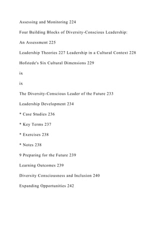 Assessing and Monitoring 224
Four Building Blocks of Diversity-Conscious Leadership:
An Assessment 225
Leadership Theories 227 Leadership in a Cultural Context 228
Hofstede's Six Cultural Dimensions 229
ix
ix
The Diversity-Conscious Leader of the Future 233
Leadership Development 234
* Case Studies 236
* Key Terms 237
* Exercises 238
* Notes 238
9 Preparing for the Future 239
Learning Outcomes 239
Diversity Consciousness and Inclusion 240
Expanding Opportunities 242
 