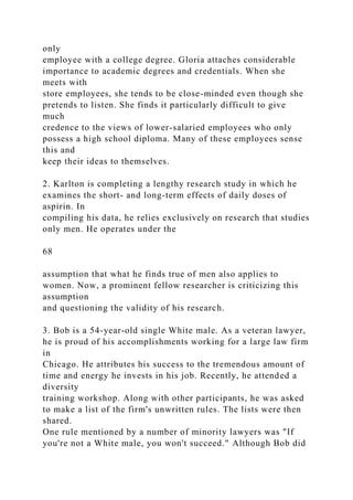only
employee with a college degree. Gloria attaches considerable
importance to academic degrees and credentials. When she
meets with
store employees, she tends to be close-minded even though she
pretends to listen. She finds it particularly difficult to give
much
credence to the views of lower-salaried employees who only
possess a high school diploma. Many of these employees sense
this and
keep their ideas to themselves.
2. Karlton is completing a lengthy research study in which he
examines the short- and long-term effects of daily doses of
aspirin. In
compiling his data, he relies exclusively on research that studies
only men. He operates under the
68
assumption that what he finds true of men also applies to
women. Now, a prominent fellow researcher is criticizing this
assumption
and questioning the validity of his research.
3. Bob is a 54-year-old single White male. As a veteran lawyer,
he is proud of his accomplishments working for a large law firm
in
Chicago. He attributes his success to the tremendous amount of
time and energy he invests in his job. Recently, he attended a
diversity
training workshop. Along with other participants, he was asked
to make a list of the firm's unwritten rules. The lists were then
shared.
One rule mentioned by a number of minority lawyers was "If
you're not a White male, you won't succeed." Although Bob did
 