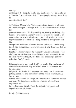 not say
anything at the time, he thinks any mention of race or gender is
a "cop-out." According to Bob, "These people have to be willing
to
sacrifice like I did."
4. Freida, a 35-year-old African-American female, is a human
relations manager at a large firm that manufactures hard drives
for
personal computers. While planning a diversity workshop, she
hears of a "diversity trainer," someone who is described as an
outstanding presenter with impeccable credentials. He comes
highly recommended for his strong academic background and
his
exceptional ability to relate to diverse audiences. She is ready
to ask him to facilitate the workshop until she discovers that he
is White.
Freida questions whether he can really understand some of the
diversity issues that may be addressed in the workshop. Being
relatively new on the job, she feels that choosing a person of
color is a "safer" choice.
Ethnocentrism is universal. It affects us all. The challenge of
ethnocentrism is realizing not if but when it influences our
thinking and
judgment. Similarly, it is necessary to recognize the costs of
putting ourselves and our culture at the center of everything.
We become
narrow-minded and lose sight of opportunities in realms outside
our own. We impair our ability to relate to others. Most
important, we
fail to learn and benefit from the collective wisdom and
experiences of all people.
Barrier 3: Stereotypes
 