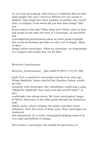 As you were growing up, what stories or comments did you hear
about people who were viewed as different for one reason or
another? They might have been members of another race, social
class, or religion. From whom did you hear these things? Did
you
believe them at the time? What about now? Often, what we hear
and accept as true takes the form of a stereotype, an unverified
and
oversimplified generalization about an entire group of people.
Our social environment provides us with a set of images. Many
of these
images reflect stereotypes. When we stereotype, we lump people
in a category and assume they are all alike.
Diversity Consciousness
Diversity_Consciousness__Ope.xml[8/29/2019 11:53:55 AM]
Each of us is exposed to stereotypes starting at an early age.
Wilma Mankiller, former chief of the Cherokee Nation, recalls
her first
encounter with stereotypes. Her schoolmates would sing a song,
"Mankiller, Mankiller, how many men did you kill today?" or
they
would make war-whoop noises. We learn stereotypical images
of Native Americans or any other group through our interaction
with
family, peers, school, religion, the media, and other social
influences. Over the course of many years, these stereotypes are
reinforced
and internalized. As a result, stereotypical thinking tends to be
very rigid and difficult to change.
Gary Foster, a sociologist, has studied the persistence of
 