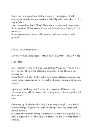 Once every student has had a chance to participate, I ask
questions to help them examine critically what was shared. Are
any of these
stories based on fact? Why? How do we share and perpetuate
these stories? What assumptions are found in each story? Can
we make
these assumptions about all members of a racial or ethnic
group?
Diversity Consciousness
Diversity_Consciousness__Ope.xml[8/29/2019 11:53:55 AM]
[Text Box:
In elementary school, I was taught that Africans lived in huts,
in villages. They were starving and poor. Even though my
mother is
from Zambia, I still had trouble picturing Africans having the
same things Americans have, such as homes, communities, and
streets.
I grew up thinking that Asians, Vietnamese, Chinese, and
Japanese were all the same. For a long time, I believed that all
Asians were
smart.
Growing up, I viewed the English as very uptight, unathletic
human beings. I pictured them as always wearing suits and
trench coats. I
pictured the women always dressed as if they were going to a
ball. I figured all of the English drank tea and ate only freshly
cooked,
 