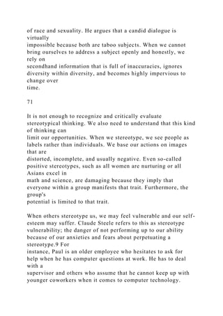 of race and sexuality. He argues that a candid dialogue is
virtually
impossible because both are taboo subjects. When we cannot
bring ourselves to address a subject openly and honestly, we
rely on
secondhand information that is full of inaccuracies, ignores
diversity within diversity, and becomes highly impervious to
change over
time.
71
It is not enough to recognize and critically evaluate
stereotypical thinking. We also need to understand that this kind
of thinking can
limit our opportunities. When we stereotype, we see people as
labels rather than individuals. We base our actions on images
that are
distorted, incomplete, and usually negative. Even so-called
positive stereotypes, such as all women are nurturing or all
Asians excel in
math and science, are damaging because they imply that
everyone within a group manifests that trait. Furthermore, the
group's
potential is limited to that trait.
When others stereotype us, we may feel vulnerable and our self-
esteem may suffer. Claude Steele refers to this as stereotype
vulnerability; the danger of not performing up to our ability
because of our anxieties and fears about perpetuating a
stereotype.9 For
instance, Paul is an older employee who hesitates to ask for
help when he has computer questions at work. He has to deal
with a
supervisor and others who assume that he cannot keep up with
younger coworkers when it comes to computer technology.
 