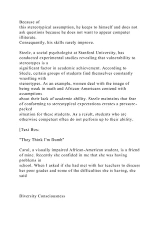 Because of
this stereotypical assumption, he keeps to himself and does not
ask questions because he does not want to appear computer
illiterate.
Consequently, his skills rarely improve.
Steele, a social psychologist at Stanford University, has
conducted experimental studies revealing that vulnerability to
stereotypes is a
significant factor in academic achievement. According to
Steele, certain groups of students find themselves constantly
wrestling with
stereotypes. As an example, women deal with the image of
being weak in math and African-Americans contend with
assumptions
about their lack of academic ability. Steele maintains that fear
of conforming to stereotypical expectations creates a pressure-
packed
situation for these students. As a result, students who are
otherwise competent often do not perform up to their ability.
[Text Box:
"They Think I'm Dumb"
Carol, a visually impaired African-American student, is a friend
of mine. Recently she confided in me that she was having
problems in
school. When I asked if she had met with her teachers to discuss
her poor grades and some of the difficulties she is having, she
said
Diversity Consciousness
 