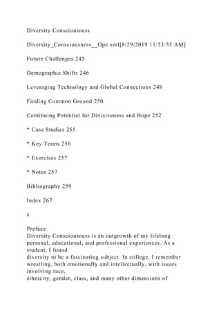 Diversity Consciousness
Diversity_Consciousness__Ope.xml[8/29/2019 11:53:55 AM]
Future Challenges 245
Demographic Shifts 246
Leveraging Technology and Global Connections 248
Finding Common Ground 250
Continuing Potential for Divisiveness and Hope 252
* Case Studies 255
* Key Terms 256
* Exercises 257
* Notes 257
Bibliography 259
Index 267
x
Preface
Diversity Consciousness is an outgrowth of my lifelong
personal, educational, and professional experiences. As a
student, I found
diversity to be a fascinating subject. In college, I remember
wrestling, both emotionally and intellectually, with issues
involving race,
ethnicity, gender, class, and many other dimensions of
 