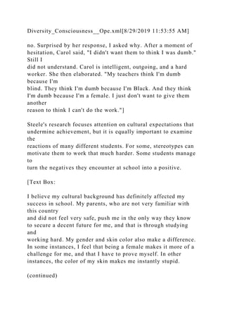 Diversity_Consciousness__Ope.xml[8/29/2019 11:53:55 AM]
no. Surprised by her response, I asked why. After a moment of
hesitation, Carol said, "I didn't want them to think I was dumb."
Still I
did not understand. Carol is intelligent, outgoing, and a hard
worker. She then elaborated. "My teachers think I'm dumb
because I'm
blind. They think I'm dumb because I'm Black. And they think
I'm dumb because I'm a female. I just don't want to give them
another
reason to think I can't do the work."]
Steele's research focuses attention on cultural expectations that
undermine achievement, but it is equally important to examine
the
reactions of many different students. For some, stereotypes can
motivate them to work that much harder. Some students manage
to
turn the negatives they encounter at school into a positive.
[Text Box:
I believe my cultural background has definitely affected my
success in school. My parents, who are not very familiar with
this country
and did not feel very safe, push me in the only way they know
to secure a decent future for me, and that is through studying
and
working hard. My gender and skin color also make a difference.
In some instances, I feel that being a female makes it more of a
challenge for me, and that I have to prove myself. In other
instances, the color of my skin makes me instantly stupid.
(continued)
 
