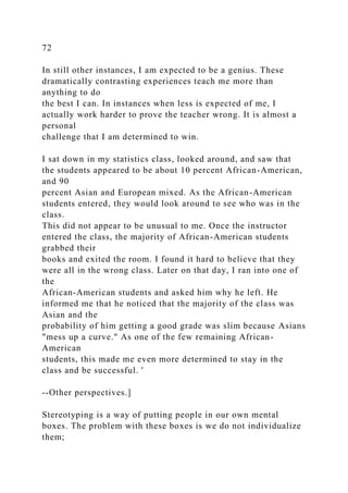 72
In still other instances, I am expected to be a genius. These
dramatically contrasting experiences teach me more than
anything to do
the best I can. In instances when less is expected of me, I
actually work harder to prove the teacher wrong. It is almost a
personal
challenge that I am determined to win.
I sat down in my statistics class, looked around, and saw that
the students appeared to be about 10 percent African-American,
and 90
percent Asian and European mixed. As the African-American
students entered, they would look around to see who was in the
class.
This did not appear to be unusual to me. Once the instructor
entered the class, the majority of African-American students
grabbed their
books and exited the room. I found it hard to believe that they
were all in the wrong class. Later on that day, I ran into one of
the
African-American students and asked him why he left. He
informed me that he noticed that the majority of the class was
Asian and the
probability of him getting a good grade was slim because Asians
"mess up a curve." As one of the few remaining African-
American
students, this made me even more determined to stay in the
class and be successful. '
--Other perspectives.]
Stereotyping is a way of putting people in our own mental
boxes. The problem with these boxes is we do not individualize
them;
 