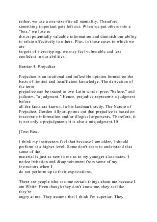 rather, we use a one-size-fits-all mentality. Therefore,
something important gets left out. When we put others into a
"box," we lose or
distort potentially valuable information and diminish our ability
to relate effectively to others. Plus, in those cases in which we
are
targets of stereotyping, we may feel vulnerable and less
confident in our abilities.
Barrier 4: Prejudice
Prejudice is an irrational and inflexible opinion formed on the
basis of limited and insufficient knowledge. The derivation of
the term
prejudice can be traced to two Latin words: prae, "before," and
judicum, "a judgment." Hence, prejudice represents a judgment
before
all the facts are known. In his landmark study, The Nature of
Prejudice, Gordon Allport points out that prejudice is based on
inaccurate information and/or illogical arguments. Therefore, it
is not only a prejudgment; it is also a misjudgment.10
[Text Box:
I think my instructors feel that because I am older, I should
perform at a higher level. Some don't seem to understand that
some of the
material is just as new to me as to my younger classmates. I
notice irritation and disappointment from some of my
instructors when I
do not perform up to their expectations.
There are people who assume certain things about me because I
am White. Even though they don't know me, they act like
they're
angry at me. They assume that I think I'm superior. They
 