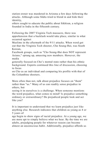 station owner was murdered in Arizona a few days following the
attacks. Although some Sikhs tried to blend in and hide their
identity,
others sought to educate the public about Sikhism, a religion
founded in India in the fifteenth century.
Following the 2007 Virginia Tech massacre, there was
apprehension that a backlash would take place, similar to what
occurred against
Muslims in the aftermath of the 9/11 attacks. When word got
out that the Virginia Tech shooter, Cho Seung-Hui, was South
Korean,
Facebook groups, such as "Cho Seung-Hui does NOT represent
Asians," sprung up, amassing new members. However, the
media
generally focused on Cho’s mental state rather than his ethnic
background. Experts continued this line of discussion, choosing
to focus
on Cho as an individual and comparing his profile with that of
the Columbine shooters.
More often than not, talk about prejudice focuses on "them"
rather than "us." Many of us can readily sense prejudice in
others, but
seeing it in ourselves is a challenge. When someone mentions
the word prejudice, what comes to mind? Is prejudice something
ordinary or extraordinary? Do prejudiced people look and act
like you?
It is important to understand that we learn prejudice just like
anything else. Research indicates that children as young as 4 or
5 years of
age begin to show signs of racial prejudice. At a young age, we
are more apt to simply believe what we hear. By the time we are
adults, prejudging people for whatever reason can become
almost an unconscious habit. Additionally, prejudice affords us
 