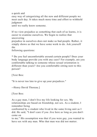 a quick and
easy way of categorizing all the new and different people we
meet each day. It takes much more time and effort to withhold
judgment
until we really know someone.
If we view prejudice as something that each of us learns, it is
easier to examine ourselves. We begin to realize that
uncovering
prejudice in ourselves does not make us bad people. Rather, it
simply shows us that we have some work to do. Ask yourself
the
following questions:
* Do you feel uncomfortable around certain people? Does your
body language provide you with any cues? For example, are you
comfortable talking to someone whose sexual orientation is
different than yours? Are you comfortable sitting next to this
person?
[Text Box:
"It is never too late to give up your prejudices."
--Henry David Thoreau.]
[Text Box:
As a gay man, I don't live my life looking for sex. My
relationships are based on friendship, not sex. As a student, I
remember being
confronted by a student who lived in the same living unit as I
did. He said, "I don't care if you .live here as long as you don't
come on
to me." His assumption was that if you were gay, you wanted to
have sex with any man. Who that man was did not matter.
 