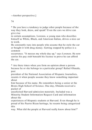 --Another perspective.]
74
* Do you have a tendency to judge other people because of the
way they look, dress, and speak? Even the cars we drive can
give rise
to certain assumptions. Lorenzo, a young man who describes
himself as White, Black, and American Indian, drives a nice car
to work.
He constantly runs into people who assume that he stole the car
or bought it with drug money. Getting stopped by police is a
common
occurrence. "It messes my whole day up," says Lorenzo. He now
carries his pay stub beneath his license to prove he can afford
the car.
* Are there times when you form an opinion about a person
because he or she belongs to a particular group? Rafael Olmeda,
past
president of the National Association of Hispanic Journalists,
resents it when people assume they know something important
about
him because of his name. He remembers being a senior at the
Bronx High School of Science. One day, Olmeda received a
packet of
unsolicited Harvard admission materials. Included was a
Minority Student Information Request Card and information
about the
experiences of Hispanic students at Harvard. Even though he is
proud of his Puerto Rican heritage, he resents being categorized
this
way. What did the people at Harvard really know about him?"
 