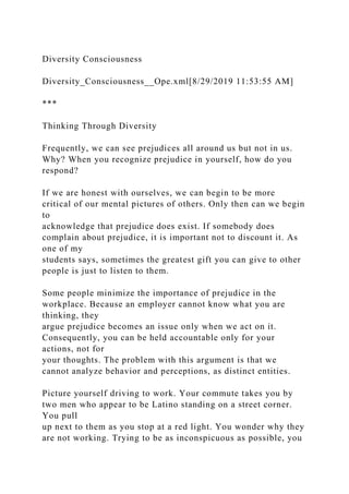 Diversity Consciousness
Diversity_Consciousness__Ope.xml[8/29/2019 11:53:55 AM]
***
Thinking Through Diversity
Frequently, we can see prejudices all around us but not in us.
Why? When you recognize prejudice in yourself, how do you
respond?
If we are honest with ourselves, we can begin to be more
critical of our mental pictures of others. Only then can we begin
to
acknowledge that prejudice does exist. If somebody does
complain about prejudice, it is important not to discount it. As
one of my
students says, sometimes the greatest gift you can give to other
people is just to listen to them.
Some people minimize the importance of prejudice in the
workplace. Because an employer cannot know what you are
thinking, they
argue prejudice becomes an issue only when we act on it.
Consequently, you can be held accountable only for your
actions, not for
your thoughts. The problem with this argument is that we
cannot analyze behavior and perceptions, as distinct entities.
Picture yourself driving to work. Your commute takes you by
two men who appear to be Latino standing on a street corner.
You pull
up next to them as you stop at a red light. You wonder why they
are not working. Trying to be as inconspicuous as possible, you
 