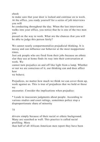 check
to make sure that your door is locked and continue on to work.
At the office, you ready yourself for a series of job interviews
you will
be conducting throughout the day. When the last interviewee
walks into your office, you notice that he is one of the two men
you
passed on the way to work. What are the chances that you will
be able to judge this person fairly?
We cannot neatly compartmentalize prejudicial thinking. It is
messy and can influence our behavior at the most inopportune
times.
Just ask people who are fired from their jobs because an ethnic
slur they use at home finds its way into their conversation at
work. We
cannot turn prejudice on and off like light from a lamp. Whether
or not we are conscious of it, our thinking can and does affect
how
we behave.
Prejudices, no matter how much we think we can cover them up,
work against us. This is true of prejudices that we hold or those
we
encounter. Consider the implications when prejudice:
* Leads to inaccurate judgments about people. According to
various studies and court rulings, sometimes police stop a
disproportionate share of minority
75
drivers simply because of their racial or ethnic background.
Many are searched as well. This practice is called racial
profiling. More
than half of all African-American men report they have been
 