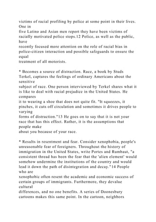 victims of racial profiling by police at some point in their lives.
One in
five Latino and Asian men report they have been victims of
racially motivated police stops.12 Police, as well as the public,
have
recently focused more attention on the role of racial bias in
police-citizen interaction and possible safeguards to ensure the
equal
treatment of all motorists.
* Becomes a source of distraction. Race, a book by Studs
Terkel, captures the feelings of ordinary Americans about the
sensitive
subject of race. One person interviewed by Terkel shares what it
is like to deal with racial prejudice in the United States. He
compares
it to wearing a shoe that does not quite fit. "It squeezes, it
pinches, it cuts off circulation and sometimes it drives people to
varying
forms of distraction."13 He goes on to say that it is not your
race that has this effect. Rather, it is the assumptions that
people make
about you because of your race.
* Results in resentment and fear. Consider xenophobia, people's
unreasonable fear of foreigners. Throughout the history of
immigration in the United States, write Portes and Rumbaut, "a
consistent thread has been the fear that the 'alien element' would
somehow undermine the institutions of the country and would
lead it down the path of disintegration and decay."14 People
who are
xenophobic often resent the academic and economic success of
certain groups of immigrants. Furthermore, they devalue
cultural
differences, and no one benefits. A series of Doonesbury
cartoons makes this same point. In the cartoon, neighbors
 