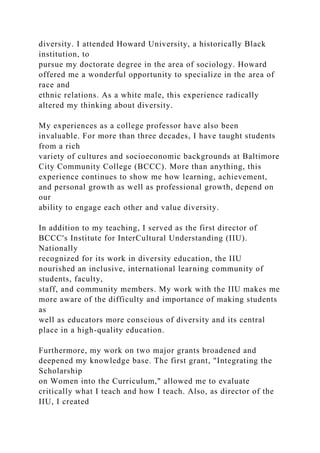 diversity. I attended Howard University, a historically Black
institution, to
pursue my doctorate degree in the area of sociology. Howard
offered me a wonderful opportunity to specialize in the area of
race and
ethnic relations. As a white male, this experience radically
altered my thinking about diversity.
My experiences as a college professor have also been
invaluable. For more than three decades, I have taught students
from a rich
variety of cultures and socioeconomic backgrounds at Baltimore
City Community College (BCCC). More than anything, this
experience continues to show me how learning, achievement,
and personal growth as well as professional growth, depend on
our
ability to engage each other and value diversity.
In addition to my teaching, I served as the first director of
BCCC's Institute for InterCultural Understanding (IIU).
Nationally
recognized for its work in diversity education, the IIU
nourished an inclusive, international learning community of
students, faculty,
staff, and community members. My work with the IIU makes me
more aware of the difficulty and importance of making students
as
well as educators more conscious of diversity and its central
place in a high-quality education.
Furthermore, my work on two major grants broadened and
deepened my knowledge base. The first grant, "Integrating the
Scholarship
on Women into the Curriculum," allowed me to evaluate
critically what I teach and how I teach. Also, as director of the
IIU, I created
 