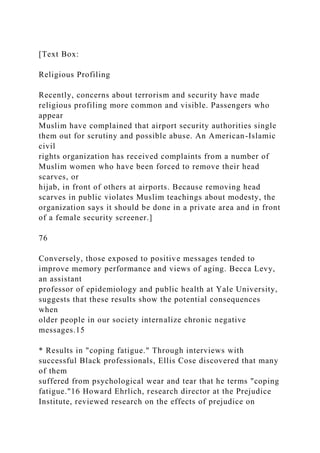 [Text Box:
Religious Profiling
Recently, concerns about terrorism and security have made
religious profiling more common and visible. Passengers who
appear
Muslim have complained that airport security authorities single
them out for scrutiny and possible abuse. An American-Islamic
civil
rights organization has received complaints from a number of
Muslim women who have been forced to remove their head
scarves, or
hijab, in front of others at airports. Because removing head
scarves in public violates Muslim teachings about modesty, the
organization says it should be done in a private area and in front
of a female security screener.]
76
Conversely, those exposed to positive messages tended to
improve memory performance and views of aging. Becca Levy,
an assistant
professor of epidemiology and public health at Yale University,
suggests that these results show the potential consequences
when
older people in our society internalize chronic negative
messages.15
* Results in "coping fatigue." Through interviews with
successful Black professionals, Ellis Cose discovered that many
of them
suffered from psychological wear and tear that he terms "coping
fatigue."16 Howard Ehrlich, research director at the Prejudice
Institute, reviewed research on the effects of prejudice on
 