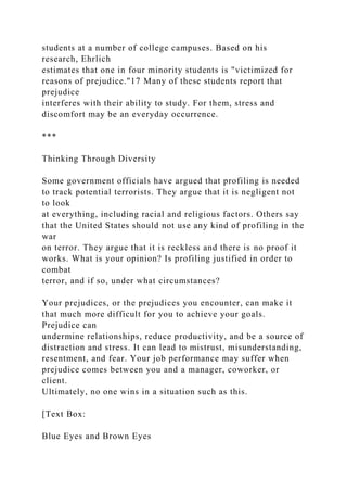 students at a number of college campuses. Based on his
research, Ehrlich
estimates that one in four minority students is "victimized for
reasons of prejudice."17 Many of these students report that
prejudice
interferes with their ability to study. For them, stress and
discomfort may be an everyday occurrence.
***
Thinking Through Diversity
Some government officials have argued that profiling is needed
to track potential terrorists. They argue that it is negligent not
to look
at everything, including racial and religious factors. Others say
that the United States should not use any kind of profiling in the
war
on terror. They argue that it is reckless and there is no proof it
works. What is your opinion? Is profiling justified in order to
combat
terror, and if so, under what circumstances?
Your prejudices, or the prejudices you encounter, can make it
that much more difficult for you to achieve your goals.
Prejudice can
undermine relationships, reduce productivity, and be a source of
distraction and stress. It can lead to mistrust, misunderstanding,
resentment, and fear. Your job performance may suffer when
prejudice comes between you and a manager, coworker, or
client.
Ultimately, no one wins in a situation such as this.
[Text Box:
Blue Eyes and Brown Eyes
 