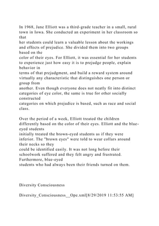 In 1968, Jane Elliott was a third-grade teacher in a small, rural
town in Iowa. She conducted an experiment in her classroom so
that
her students could learn a valuable lesson about the workings
and effects of prejudice. She divided them into two groups
based on the
color of their eyes. For Elliott, it was essential for her students
to experience just how easy it is to prejudge people, explain
behavior in
terms of that prejudgment, and build a reward system around
virtually any characteristic that distinguishes one person or
group from
another. Even though everyone does not neatly fit into distinct
categories of eye color, the same is true for other socially
constructed
categories on which prejudice is based, such as race and social
class.
Over the period of a week, Elliott treated the children
differently based on the color of their eyes. Elliott and the blue-
eyed students
initially treated the brown-eyed students as if they were
inferior. The "brown eyes" were told to wear collars around
their necks so they
could be identified easily. It was not long before their
schoolwork suffered and they felt angry and frustrated.
Furthermore, blue-eyed
students who had always been their friends turned on them.
Diversity Consciousness
Diversity_Consciousness__Ope.xml[8/29/2019 11:53:55 AM]
 