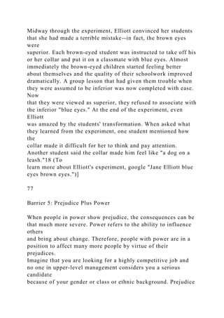 Midway through the experiment, Elliott convinced her students
that she had made a terrible mistake--in fact, the brown eyes
were
superior. Each brown-eyed student was instructed to take off his
or her collar and put it on a classmate with blue eyes. Almost
immediately the brown-eyed children started feeling better
about themselves and the quality of their schoolwork improved
dramatically. A group lesson that had given them trouble when
they were assumed to be inferior was now completed with ease.
Now
that they were viewed as superior, they refused to associate with
the inferior "blue eyes." At the end of the experiment, even
Elliott
was amazed by the students' transformation. When asked what
they learned from the experiment, one student mentioned how
the
collar made it difficult for her to think and pay attention.
Another student said the collar made him feel like "a dog on a
leash."18 (To
learn more about Elliott's experiment, google "Jane Elliott blue
eyes brown eyes.")]
77
Barrier 5: Prejudice Plus Power
When people in power show prejudice, the consequences can be
that much more severe. Power refers to the ability to influence
others
and bring about change. Therefore, people with power are in a
position to affect many more people by virtue of their
prejudices.
Imagine that you are looking for a highly competitive job and
no one in upper-level management considers you a serious
candidate
because of your gender or class or ethnic background. Prejudice
 