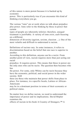 of this nature is more potent because it is backed up by
economic
power. This is particularly true if you encounter this kind of
thinking everywhere you go.
The various "isms" are at work when we talk about prejudice
plus power. Isms refer to the thinking by those in power that
certain
types of people are inherently inferior; therefore, unequal
treatment is justifiable. A variety of isms exist, each focusing
on a different
dimension of diversity (ageism, sexism, classism ...). One of the
most volatile and difficult to understand is racism.
Definitions of racism vary. In some instances, it refers to
discrimination based on the belief that one race is superior to
another.
According to this definition, anyone can be a racist. From
another point of view, racism requires more than just acting out
racial
prejudice. It requires power. This means that those in power are
the only ones who can be racist. The question then becomes who
has
the power. For some, only Whites can be racist because they
have the economic, political, and social power in the wider
society. Still
there are those who maintain that power shifts from place to
place. For instance, in a specific locale, Latinos or African-
Americans
may be in a dominant position in terms of their economic or
political status.
No matter how we define racism, we need to understand the
importance of power and its implications. David Shipler
examines the
effects of racism in his book A Country of Strangers.™ A
 