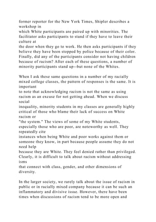 former reporter for the New York Times, Shipler describes a
workshop in
which White participants are paired up with minorities. The
facilitator asks participants to stand if they have to leave their
culture at
the door when they go to work. He then asks participants if they
believe they have been stopped by police because of their color.
Finally, did any of the participants consider not having children
because of racism? After each of these questions, a number of
minority participants stand up--but none of the Whites.
When I ask these same questions in a number of my racially
mixed college classes, the pattern of responses is the same. It is
important
to note that acknowledging racism is not the same as using
racism as an excuse for not getting ahead. When we discuss
social
inequality, minority students in my classes are generally highly
critical of those who blame their lack of success on White
racism or
"the system." The views of some of my White students,
especially those who are poor, are noteworthy as well. They
repeatedly cite
instances when being White and poor works against them or
someone they know, in part because people assume they do not
need help
because they are White. They feel denied rather than privileged.
Clearly, it is difficult to talk about racism without addressing
isms
that connect with class, gender, and other dimensions of
diversity.
In the larger society, we rarely talk about the issue of racism in
public or in racially mixed company because it can be such an
inflammatory and divisive issue. However, there have been
times when discussions of racism tend to be more open and
 