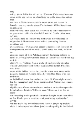may
reflect one's definition of racism. Whereas White Americans are
more apt to see racism as a localized or as the exception rather
than
the rule, African-Americans are more apt to see racism in
broader, more systemic terms. For instance, White Americans
might argue
that someone's skin color was irrelevant to individual rescuers
or government officials who doled out aid. On the other hand,
African-
Americans tend to see how the media was more inclined to
stigmatize African-American victims, portraying them as
outsiders and
even criminals. With greater access to resources in the form of
transportation, social networks, credit cards and cash, well-to-
do
citizens, many of them White, generally had more options in
terms of fleeing New Orleans ahead of the hurricane and dealing
with its
aftereffects. Findings from a study of students who attended
Tulane University shed further light on this matter. Students
who were
more apt to define racism in systemic terms were more apt to
perceive racism in Katrina-related events than those who saw
racism as
an individual, more isolated occurrence.21 What might account
for this perceptual gap? Some maintain that African-Americans
see the
significance of race and racism as endemic rather than sporadic.
Legal scholar Patricia Williams asks, "How can it be that so
many
well-meaning white people have never thought about race when
so few blacks pass a single day without being reminded of
it?"22
Whites may deny or underestimate the role played by racism
since it raises questions about justice and equality in the United
 