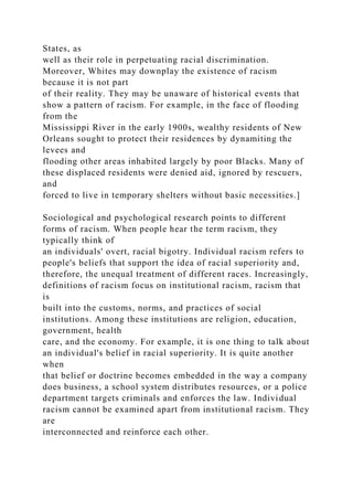 States, as
well as their role in perpetuating racial discrimination.
Moreover, Whites may downplay the existence of racism
because it is not part
of their reality. They may be unaware of historical events that
show a pattern of racism. For example, in the face of flooding
from the
Mississippi River in the early 1900s, wealthy residents of New
Orleans sought to protect their residences by dynamiting the
levees and
flooding other areas inhabited largely by poor Blacks. Many of
these displaced residents were denied aid, ignored by rescuers,
and
forced to live in temporary shelters without basic necessities.]
Sociological and psychological research points to different
forms of racism. When people hear the term racism, they
typically think of
an individuals' overt, racial bigotry. Individual racism refers to
people's beliefs that support the idea of racial superiority and,
therefore, the unequal treatment of different races. Increasingly,
definitions of racism focus on institutional racism, racism that
is
built into the customs, norms, and practices of social
institutions. Among these institutions are religion, education,
government, health
care, and the economy. For example, it is one thing to talk about
an individual's belief in racial superiority. It is quite another
when
that belief or doctrine becomes embedded in the way a company
does business, a school system distributes resources, or a police
department targets criminals and enforces the law. Individual
racism cannot be examined apart from institutional racism. They
are
interconnected and reinforce each other.
 